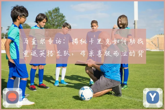 马奎尔专访:揭秘卡里克如何助我重返英格兰队,母亲喜极而泣的背后故事