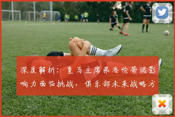 深度解析:皇马主席弗洛伦蒂诺影响力面临挑战,俱乐部未来战略方向探讨