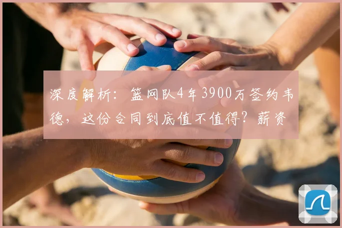 深度解析：篮网队4年3900万签约韦德，这份合同到底值不值得？薪资细节与性价比全评估