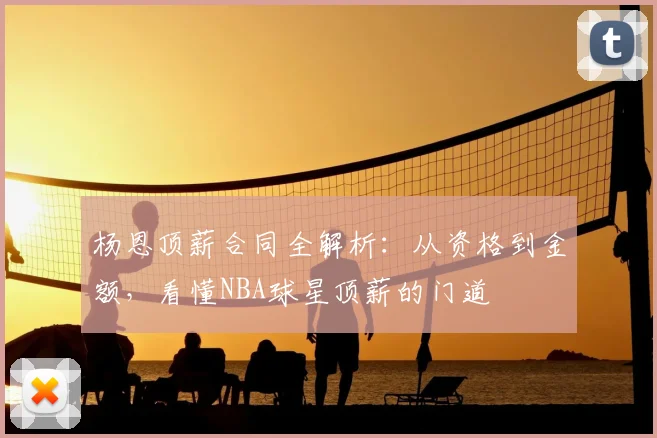 杨恩顶薪合同全解析：从资格到金额，看懂NBA球星顶薪的门道