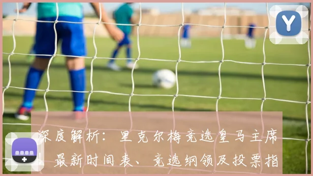 深度解析：里克尔梅竞选皇马主席！最新时间表、竞选纲领及投票指南全览