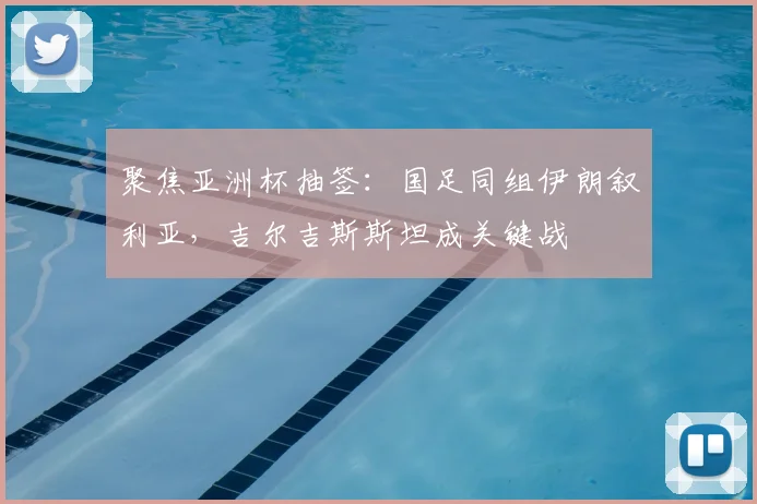 聚焦亚洲杯抽签：国足同组伊朗叙利亚，吉尔吉斯斯坦成关键战