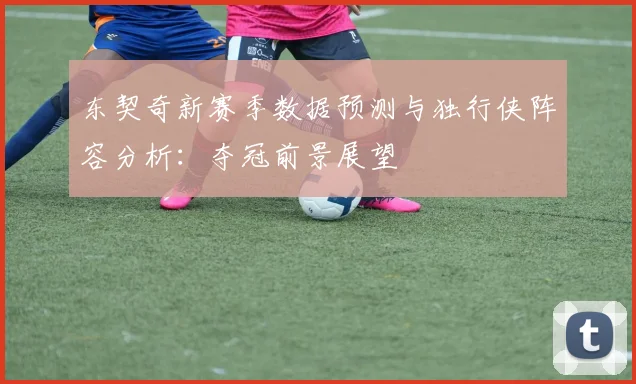 东契奇新赛季数据预测与独行侠阵容分析:夺冠前景展望